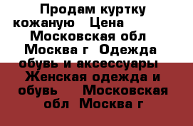 Продам куртку кожаную › Цена ­ 7 000 - Московская обл., Москва г. Одежда, обувь и аксессуары » Женская одежда и обувь   . Московская обл.,Москва г.